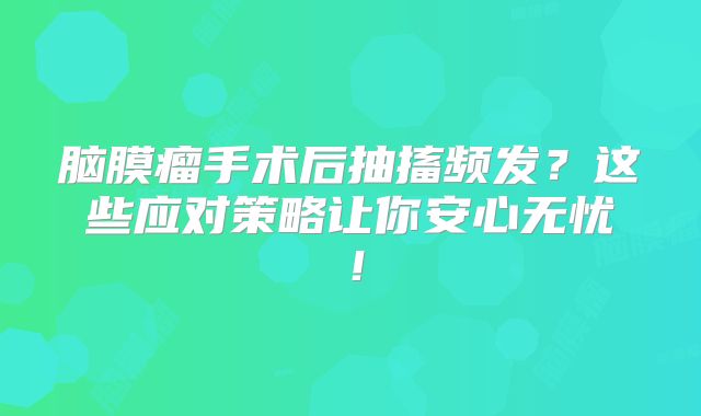 脑膜瘤手术后抽搐频发？这些应对策略让你安心无忧！