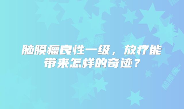脑膜瘤良性一级，放疗能带来怎样的奇迹？