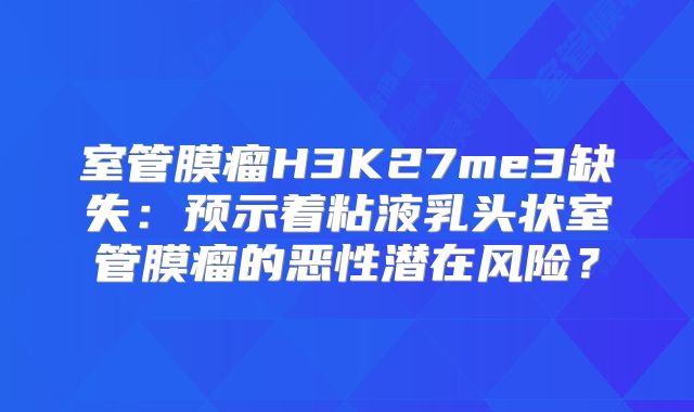 室管膜瘤H3K27me3缺失：预示着粘液乳头状室管膜瘤的恶性潜在风险？