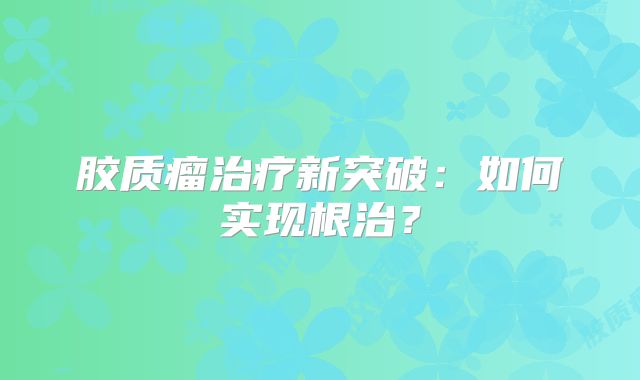 胶质瘤治疗新突破：如何实现根治？