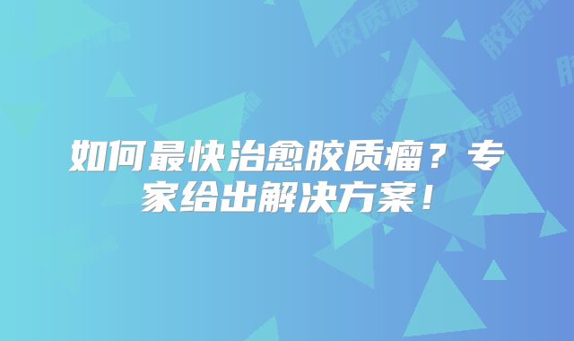 如何最快治愈胶质瘤？专家给出解决方案！