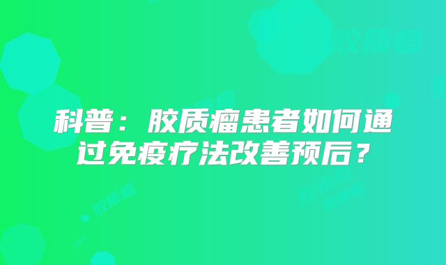 科普：胶质瘤患者如何通过免疫疗法改善预后？