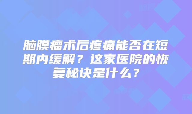脑膜瘤术后疼痛能否在短期内缓解？这家医院的恢复秘诀是什么？