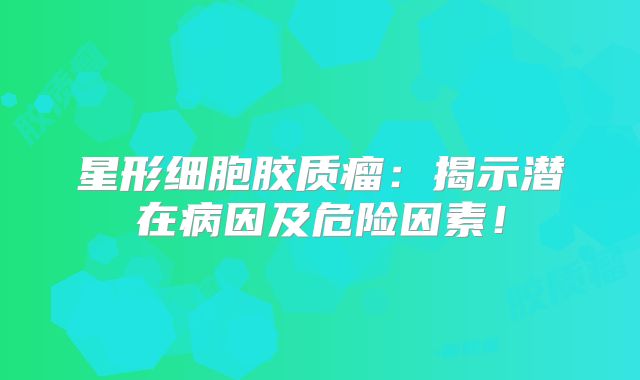 星形细胞胶质瘤：揭示潜在病因及危险因素！