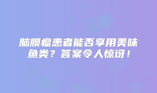 脑膜瘤患者能否享用美味鱼类？答案令人惊讶！