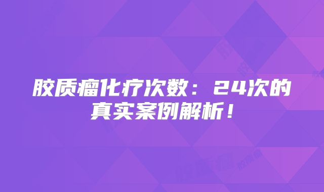 胶质瘤化疗次数：24次的真实案例解析！