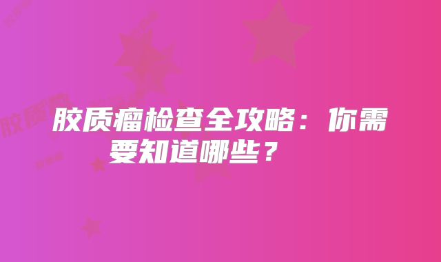 胶质瘤检查全攻略：你需要知道哪些？  