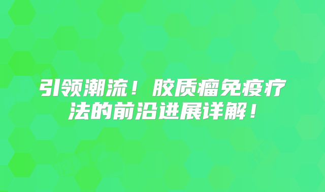 引领潮流！胶质瘤免疫疗法的前沿进展详解！