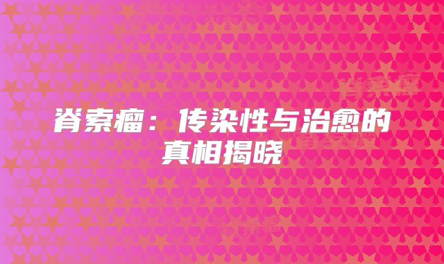 脊索瘤：传染性与治愈的真相揭晓