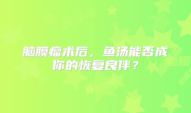 脑膜瘤术后，鱼汤能否成你的恢复良伴？