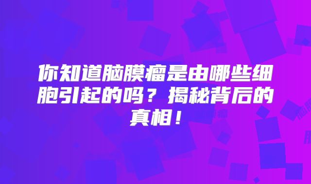 你知道脑膜瘤是由哪些细胞引起的吗？揭秘背后的真相！
