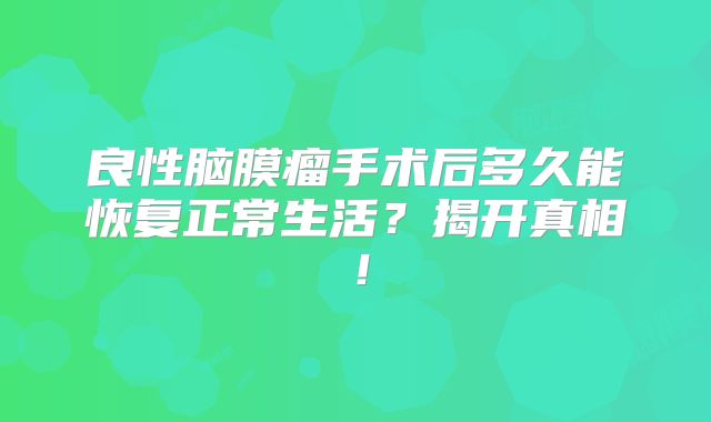 良性脑膜瘤手术后多久能恢复正常生活？揭开真相！
