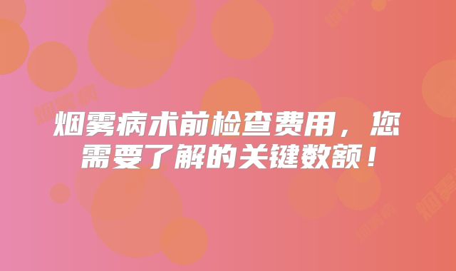 烟雾病术前检查费用，您需要了解的关键数额！