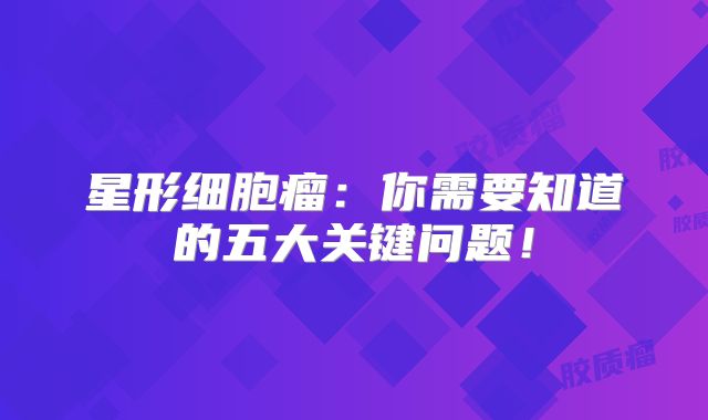 星形细胞瘤：你需要知道的五大关键问题！