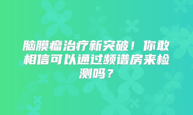脑膜瘤治疗新突破！你敢相信可以通过频谱房来检测吗？
