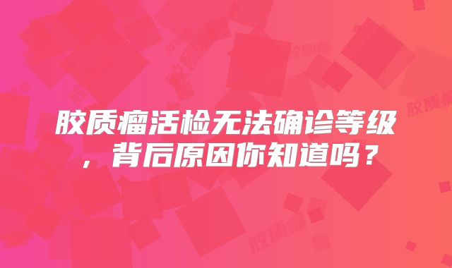 胶质瘤活检无法确诊等级，背后原因你知道吗？