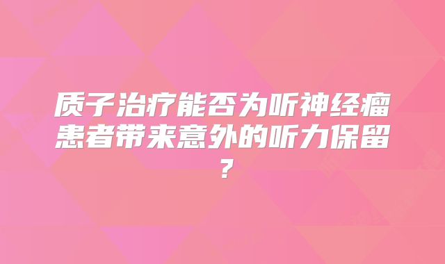 质子治疗能否为听神经瘤患者带来意外的听力保留？
