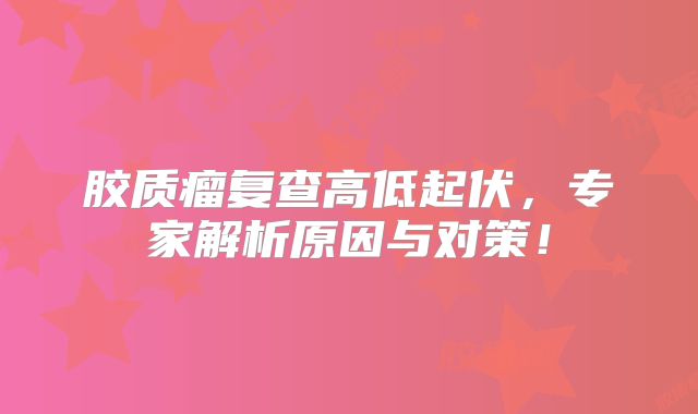 胶质瘤复查高低起伏，专家解析原因与对策！