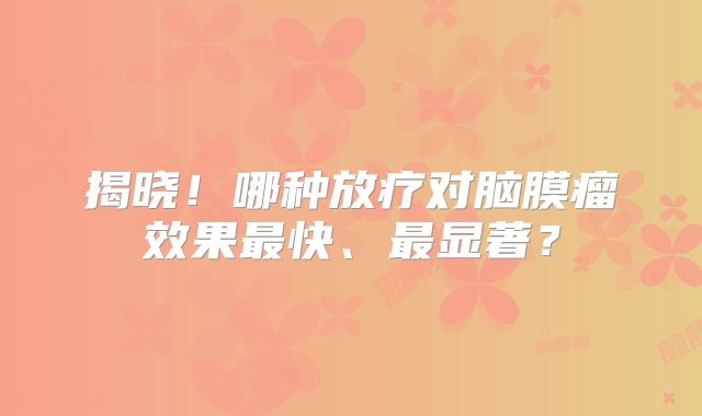 揭晓！哪种放疗对脑膜瘤效果最快、最显著？
