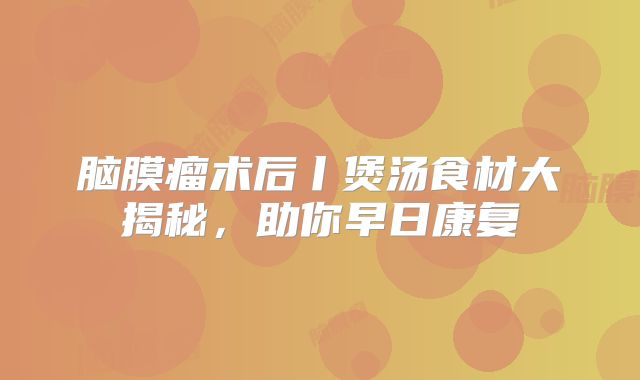 脑膜瘤术后丨煲汤食材大揭秘，助你早日康复