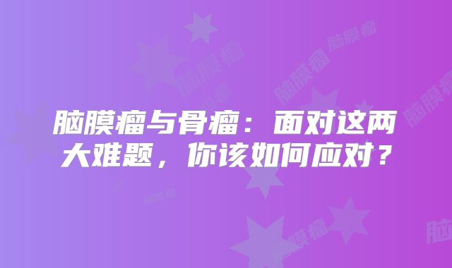 脑膜瘤与骨瘤：面对这两大难题，你该如何应对？