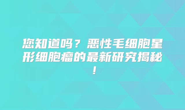 您知道吗？恶性毛细胞星形细胞瘤的最新研究揭秘！