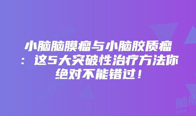 小脑脑膜瘤与小脑胶质瘤：这5大突破性治疗方法你绝对不能错过！