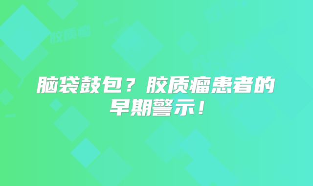 脑袋鼓包？胶质瘤患者的早期警示！