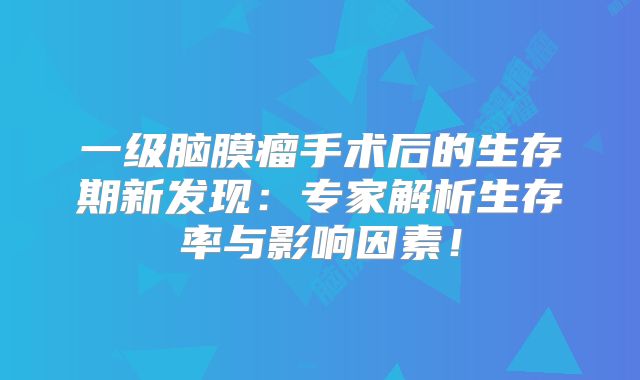 一级脑膜瘤手术后的生存期新发现：专家解析生存率与影响因素！