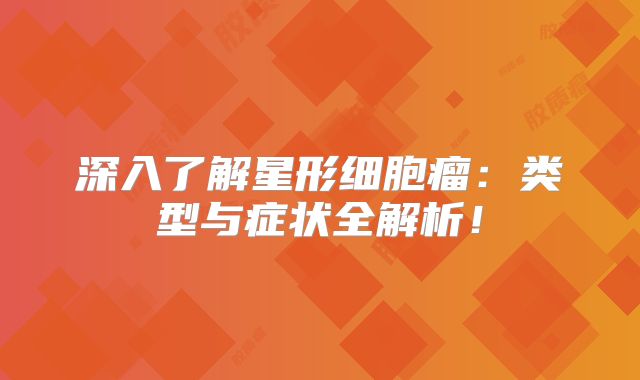 深入了解星形细胞瘤：类型与症状全解析！