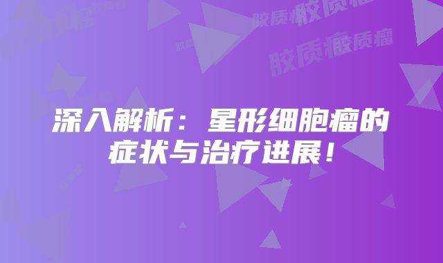 深入解析：星形细胞瘤的症状与治疗进展！