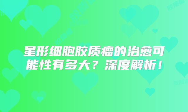 星形细胞胶质瘤的治愈可能性有多大？深度解析！