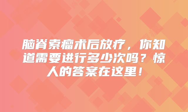 脑脊索瘤术后放疗，你知道需要进行多少次吗？惊人的答案在这里！