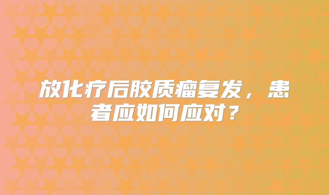放化疗后胶质瘤复发，患者应如何应对？