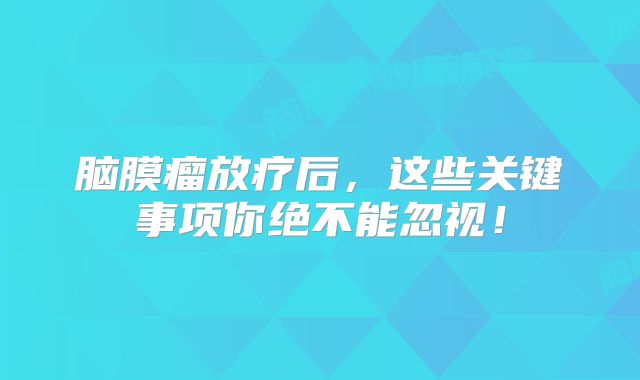 脑膜瘤放疗后，这些关键事项你绝不能忽视！