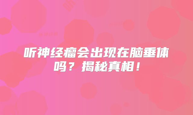 听神经瘤会出现在脑垂体吗？揭秘真相！