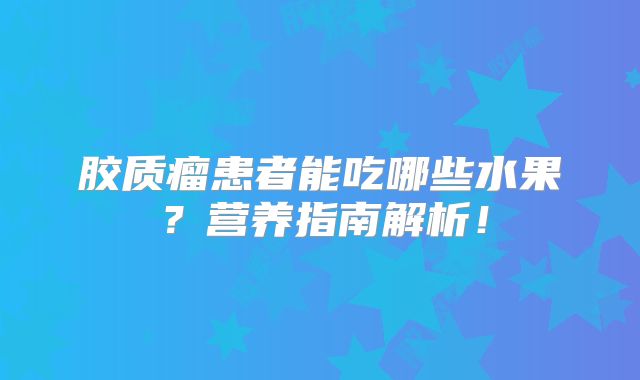 胶质瘤患者能吃哪些水果？营养指南解析！