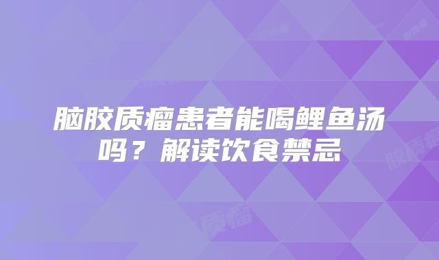 脑胶质瘤患者能喝鲤鱼汤吗？解读饮食禁忌