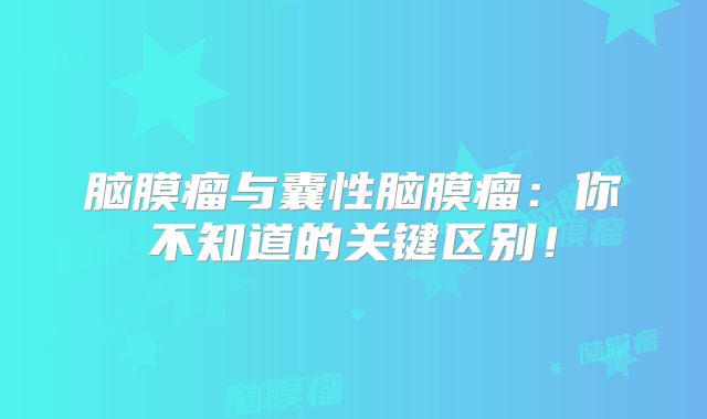 脑膜瘤与囊性脑膜瘤：你不知道的关键区别！