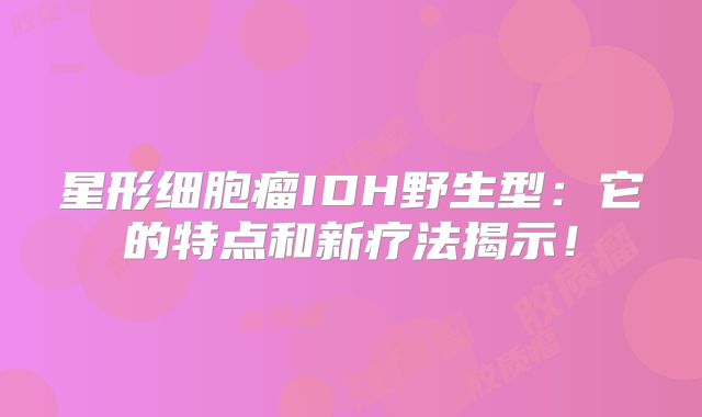 星形细胞瘤IDH野生型：它的特点和新疗法揭示！