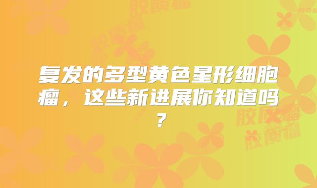 复发的多型黄色星形细胞瘤，这些新进展你知道吗？
