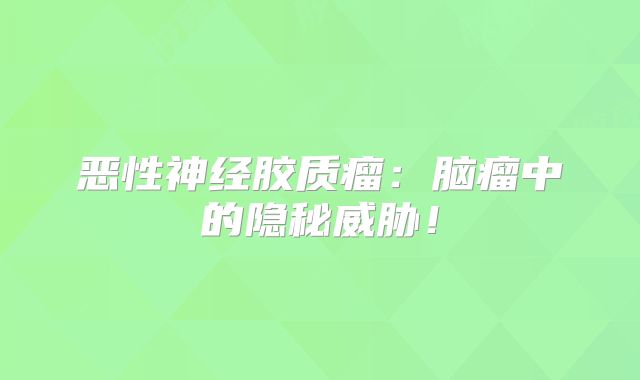 恶性神经胶质瘤：脑瘤中的隐秘威胁！