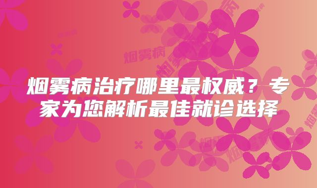 烟雾病治疗哪里最权威？专家为您解析最佳就诊选择