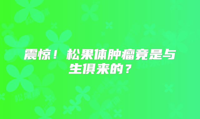 震惊！松果体肿瘤竟是与生俱来的？