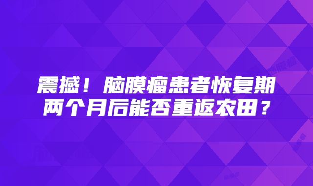 震撼！脑膜瘤患者恢复期两个月后能否重返农田？
