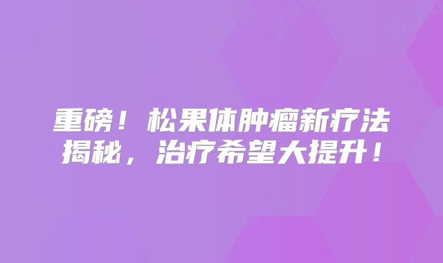重磅！松果体肿瘤新疗法揭秘，治疗希望大提升！