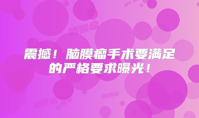 震撼！脑膜瘤手术要满足的严格要求曝光！