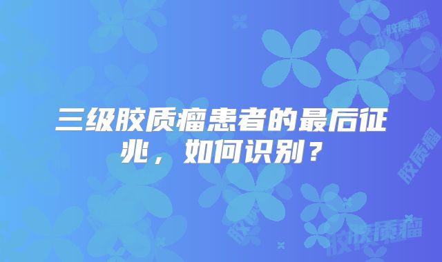 三级胶质瘤患者的最后征兆，如何识别？