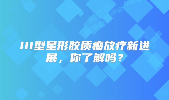 III型星形胶质瘤放疗新进展，你了解吗？
