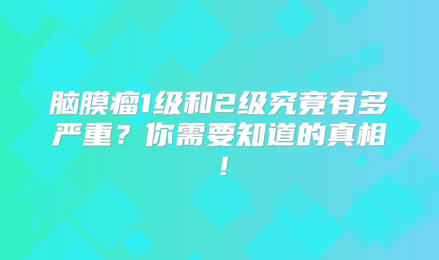 脑膜瘤1级和2级究竟有多严重？你需要知道的真相！